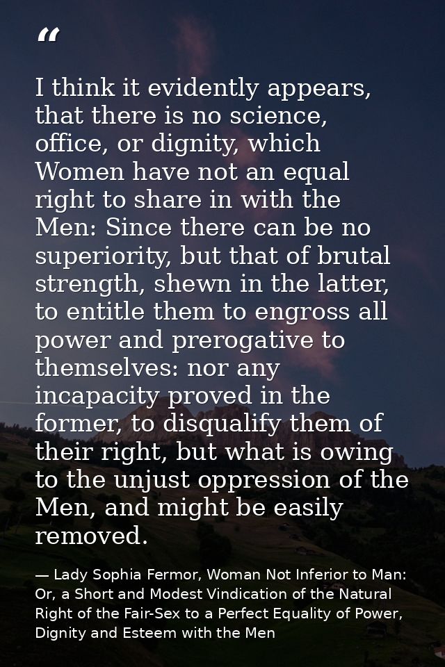 I think it evidently appears, that there is no science, office, or dignity, which Women have not an equal right to share — Lady Sophia Fermor, Woman Not Inferior to Man: Or, a Short and Modest Vindication of the Natural Right of the Fair-Sex to a Perfect Equality of Power, Dignity and Esteem with the Men