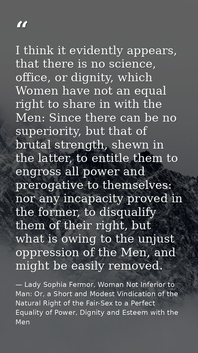 I think it evidently appears, that there is no science, office, or dignity, which Women have not an equal right to share — Lady Sophia Fermor, Woman Not Inferior to Man: Or, a Short and Modest Vindication of the Natural Right of the Fair-Sex to a Perfect Equality of Power, Dignity and Esteem with the Men