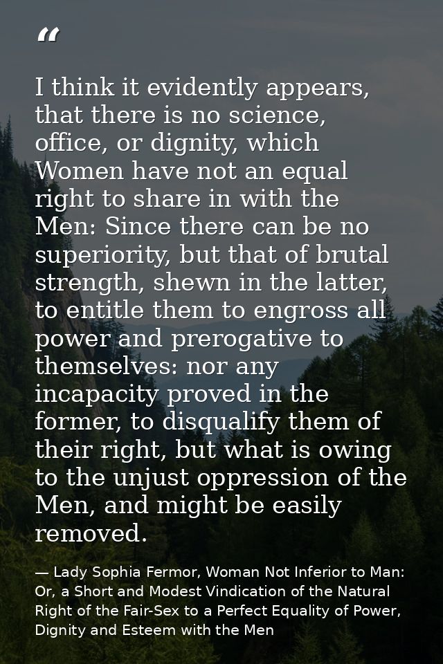I think it evidently appears, that there is no science, office, or dignity, which Women have not an equal right to share — Lady Sophia Fermor, Woman Not Inferior to Man: Or, a Short and Modest Vindication of the Natural Right of the Fair-Sex to a Perfect Equality of Power, Dignity and Esteem with the Men