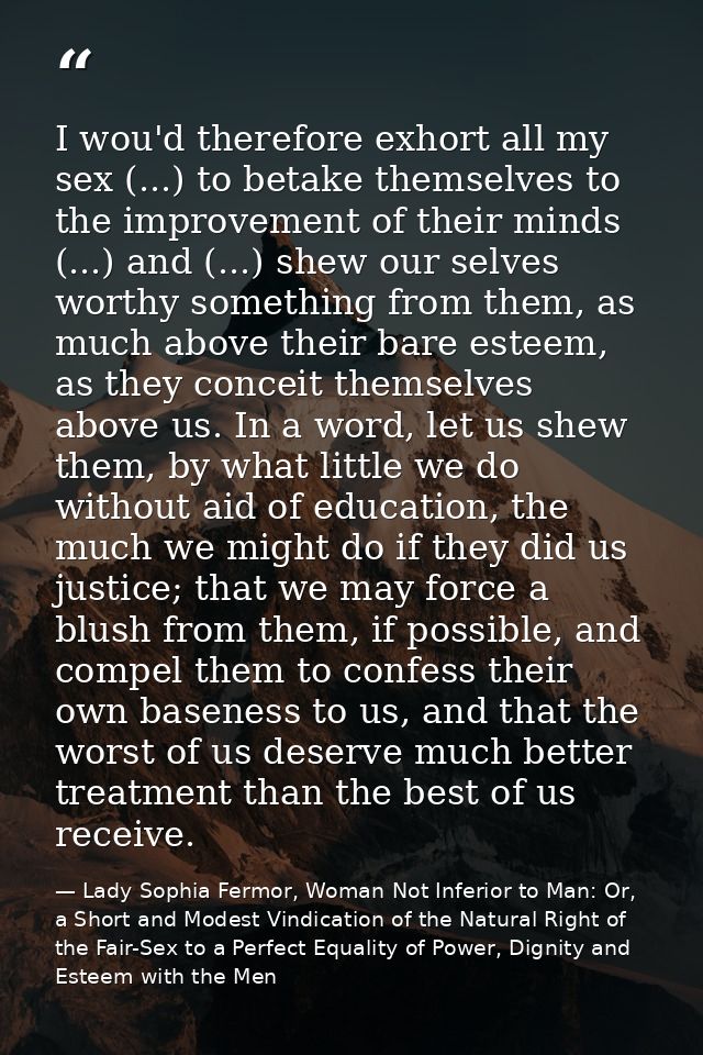 I wou'd therefore exhort all my sex (...) to betake themselves to the improvement of their minds (...) and (...) shew ou — Lady Sophia Fermor, Woman Not Inferior to Man: Or, a Short and Modest Vindication of the Natural Right of the Fair-Sex to a Perfect Equality of Power, Dignity and Esteem with the Men