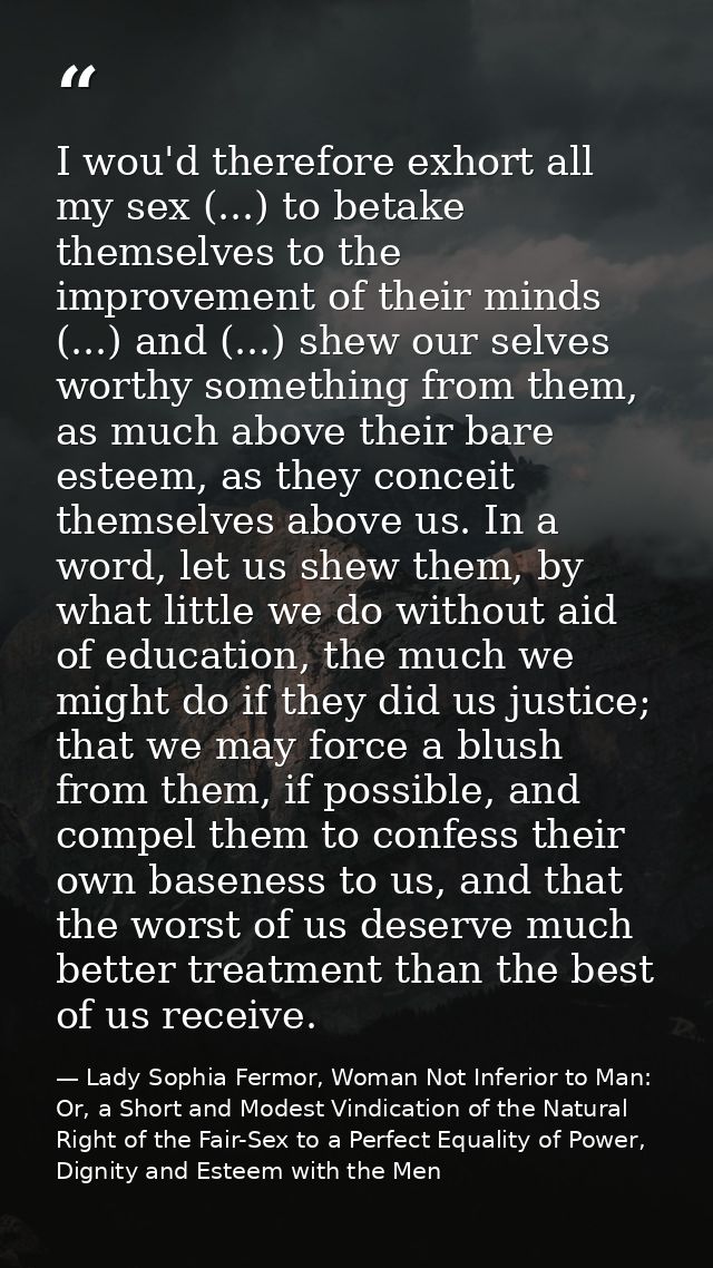 I wou'd therefore exhort all my sex (...) to betake themselves to the improvement of their minds (...) and (...) shew ou — Lady Sophia Fermor, Woman Not Inferior to Man: Or, a Short and Modest Vindication of the Natural Right of the Fair-Sex to a Perfect Equality of Power, Dignity and Esteem with the Men