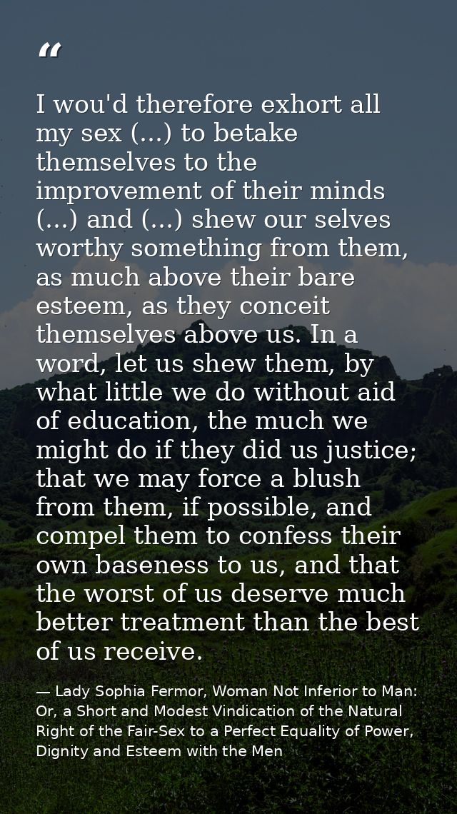 I wou'd therefore exhort all my sex (...) to betake themselves to the improvement of their minds (...) and (...) shew ou — Lady Sophia Fermor, Woman Not Inferior to Man: Or, a Short and Modest Vindication of the Natural Right of the Fair-Sex to a Perfect Equality of Power, Dignity and Esteem with the Men