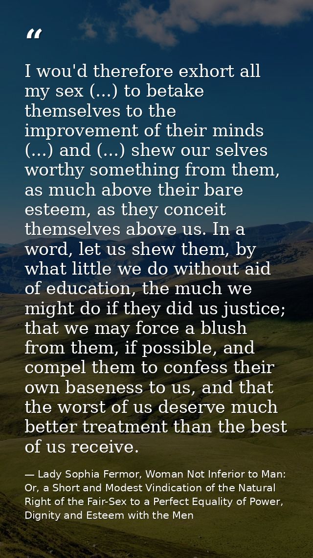 I wou'd therefore exhort all my sex (...) to betake themselves to the improvement of their minds (...) and (...) shew ou — Lady Sophia Fermor, Woman Not Inferior to Man: Or, a Short and Modest Vindication of the Natural Right of the Fair-Sex to a Perfect Equality of Power, Dignity and Esteem with the Men
