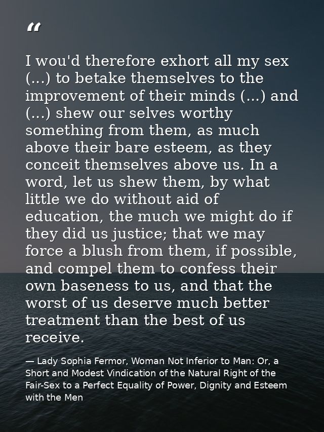 I wou'd therefore exhort all my sex (...) to betake themselves to the improvement of their minds (...) and (...) shew ou — Lady Sophia Fermor, Woman Not Inferior to Man: Or, a Short and Modest Vindication of the Natural Right of the Fair-Sex to a Perfect Equality of Power, Dignity and Esteem with the Men