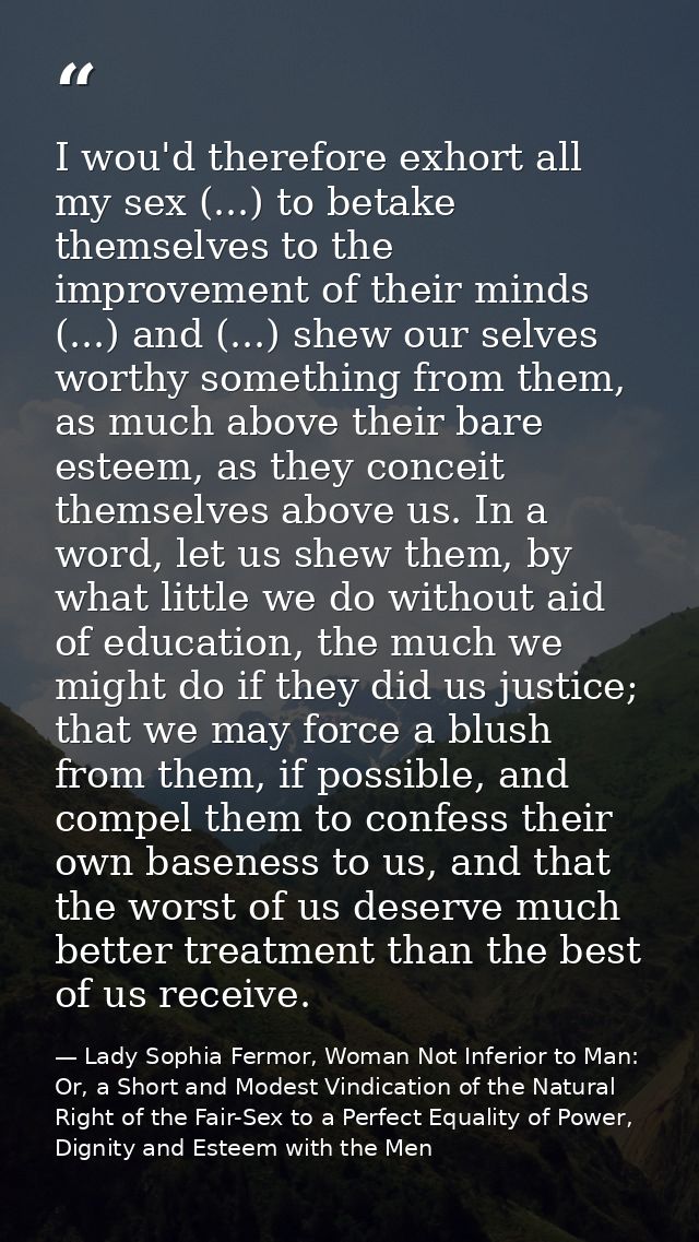 I wou'd therefore exhort all my sex (...) to betake themselves to the improvement of their minds (...) and (...) shew ou — Lady Sophia Fermor, Woman Not Inferior to Man: Or, a Short and Modest Vindication of the Natural Right of the Fair-Sex to a Perfect Equality of Power, Dignity and Esteem with the Men