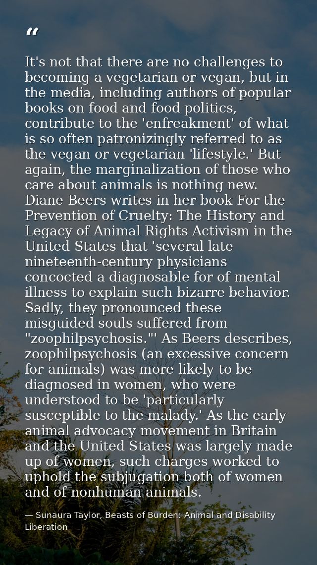 It's not that there are no challenges to becoming a vegetarian or vegan, but in the media, including authors of popular  — Sunaura Taylor, Beasts of Burden: Animal and Disability Liberation