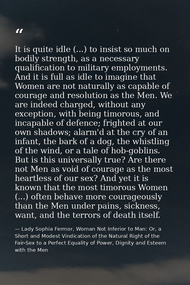 It is quite idle (...) to insist so much on bodily strength, as a necessary qualification to military employments. And i — Lady Sophia Fermor, Woman Not Inferior to Man: Or, a Short and Modest Vindication of the Natural Right of the Fair-Sex to a Perfect Equality of Power, Dignity and Esteem with the Men
