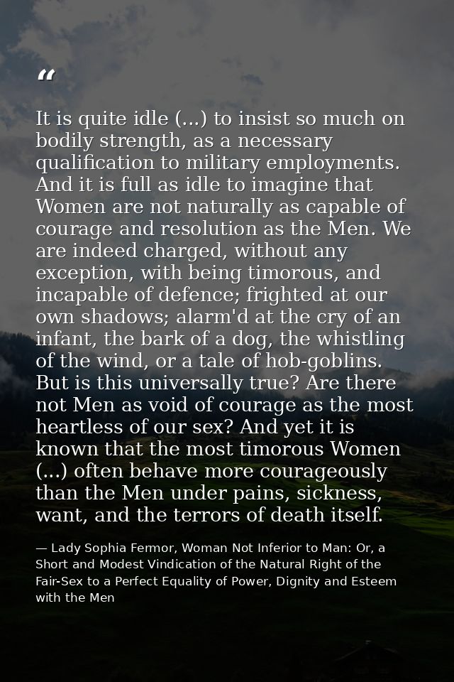 It is quite idle (...) to insist so much on bodily strength, as a necessary qualification to military employments. And i — Lady Sophia Fermor, Woman Not Inferior to Man: Or, a Short and Modest Vindication of the Natural Right of the Fair-Sex to a Perfect Equality of Power, Dignity and Esteem with the Men