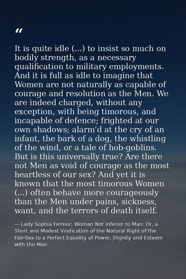 It is quite idle (...) to insist so much on bodily strength, as a necessary qualification to military employments. And i — Lady Sophia Fermor, Woman Not Inferior to Man: Or, a Short and Modest Vindication of the Natural Right of the Fair-Sex to a Perfect Equality of Power, Dignity and Esteem with the Men