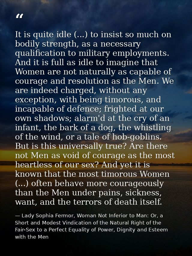 It is quite idle (...) to insist so much on bodily strength, as a necessary qualification to military employments. And i — Lady Sophia Fermor, Woman Not Inferior to Man: Or, a Short and Modest Vindication of the Natural Right of the Fair-Sex to a Perfect Equality of Power, Dignity and Esteem with the Men