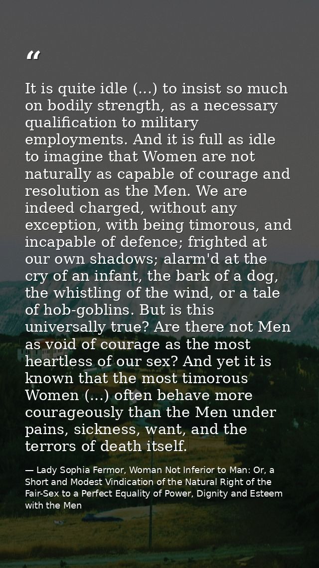 It is quite idle (...) to insist so much on bodily strength, as a necessary qualification to military employments. And i — Lady Sophia Fermor, Woman Not Inferior to Man: Or, a Short and Modest Vindication of the Natural Right of the Fair-Sex to a Perfect Equality of Power, Dignity and Esteem with the Men