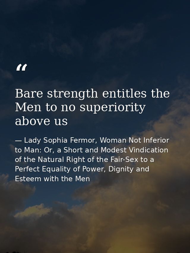 Bare strength entitles the Men to no superiority above us — Lady Sophia Fermor, Woman Not Inferior to Man: Or, a Short and Modest Vindication of the Natural Right of the Fair-Sex to a Perfect Equality of Power, Dignity and Esteem with the Men