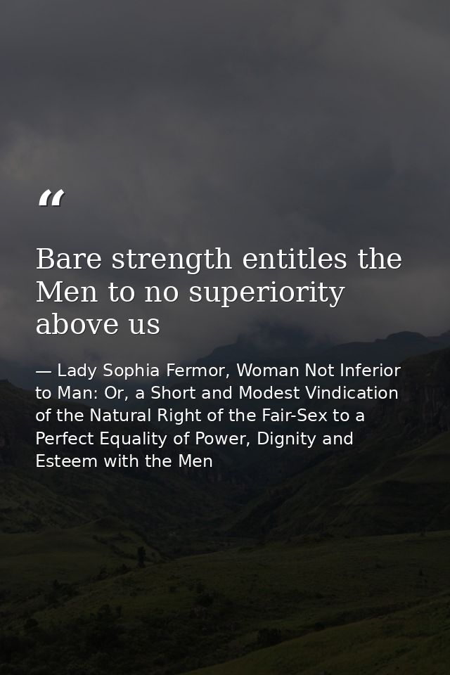 Bare strength entitles the Men to no superiority above us — Lady Sophia Fermor, Woman Not Inferior to Man: Or, a Short and Modest Vindication of the Natural Right of the Fair-Sex to a Perfect Equality of Power, Dignity and Esteem with the Men