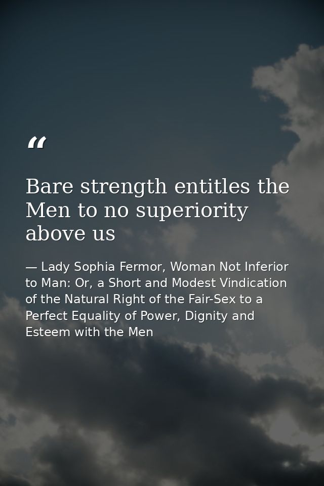 Bare strength entitles the Men to no superiority above us — Lady Sophia Fermor, Woman Not Inferior to Man: Or, a Short and Modest Vindication of the Natural Right of the Fair-Sex to a Perfect Equality of Power, Dignity and Esteem with the Men