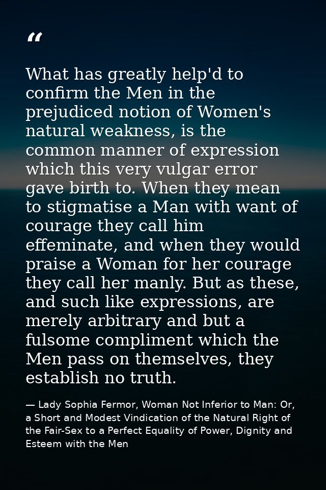 What has greatly help'd to confirm the Men in the prejudiced notion of Women's natural weakness, is the common manner of — Lady Sophia Fermor, Woman Not Inferior to Man: Or, a Short and Modest Vindication of the Natural Right of the Fair-Sex to a Perfect Equality of Power, Dignity and Esteem with the Men