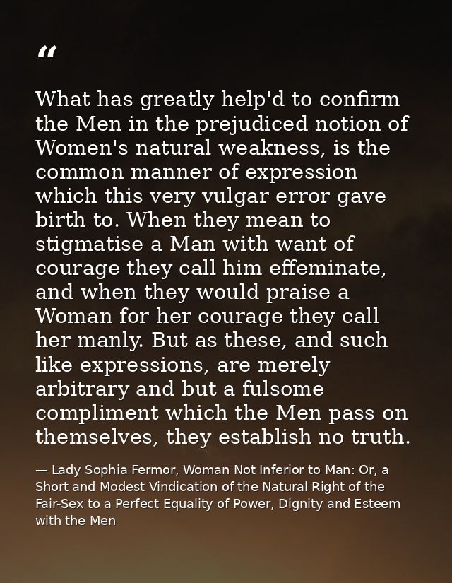 What has greatly help'd to confirm the Men in the prejudiced notion of Women's natural weakness, is the common manner of — Lady Sophia Fermor, Woman Not Inferior to Man: Or, a Short and Modest Vindication of the Natural Right of the Fair-Sex to a Perfect Equality of Power, Dignity and Esteem with the Men