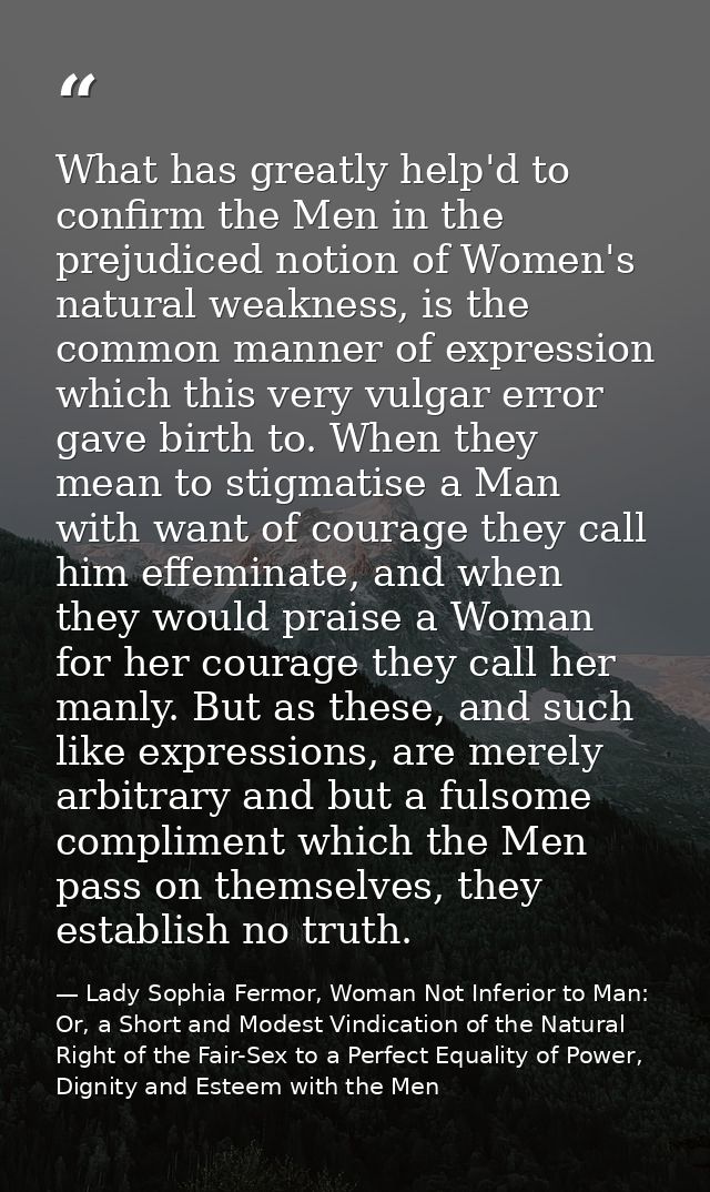 What has greatly help'd to confirm the Men in the prejudiced notion of Women's natural weakness, is the common manner of — Lady Sophia Fermor, Woman Not Inferior to Man: Or, a Short and Modest Vindication of the Natural Right of the Fair-Sex to a Perfect Equality of Power, Dignity and Esteem with the Men