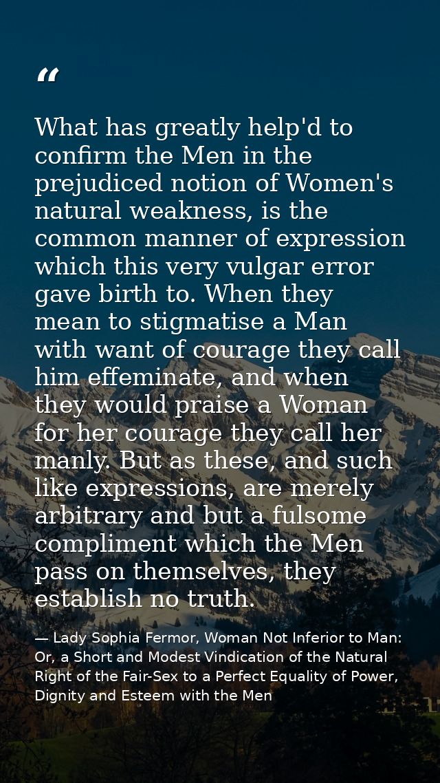 What has greatly help'd to confirm the Men in the prejudiced notion of Women's natural weakness, is the common manner of — Lady Sophia Fermor, Woman Not Inferior to Man: Or, a Short and Modest Vindication of the Natural Right of the Fair-Sex to a Perfect Equality of Power, Dignity and Esteem with the Men