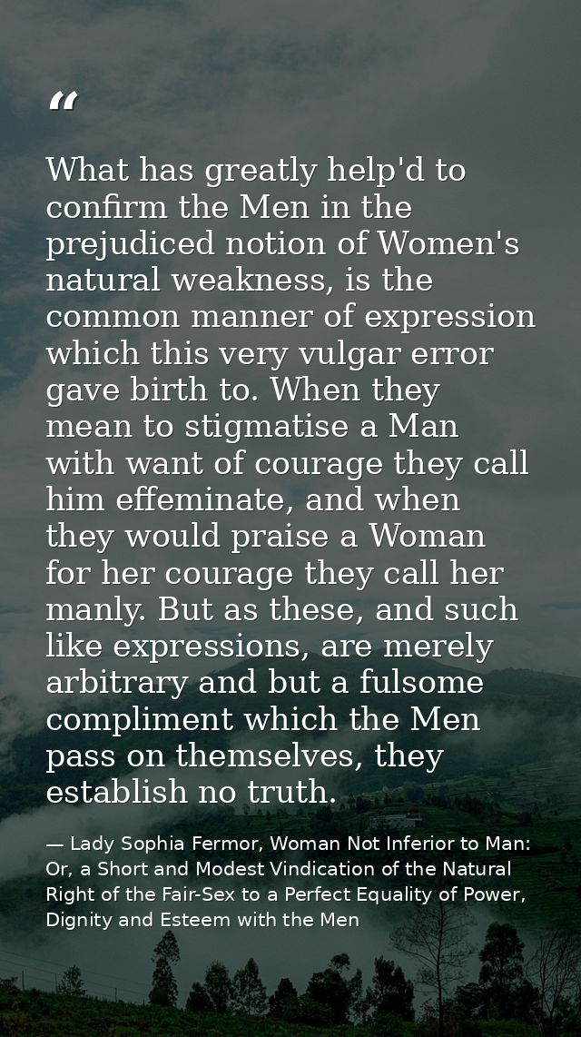 What has greatly help'd to confirm the Men in the prejudiced notion of Women's natural weakness, is the common manner of — Lady Sophia Fermor, Woman Not Inferior to Man: Or, a Short and Modest Vindication of the Natural Right of the Fair-Sex to a Perfect Equality of Power, Dignity and Esteem with the Men