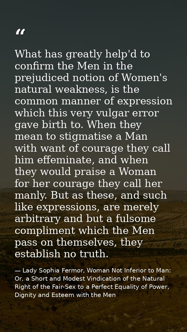 What has greatly help'd to confirm the Men in the prejudiced notion of Women's natural weakness, is the common manner of — Lady Sophia Fermor, Woman Not Inferior to Man: Or, a Short and Modest Vindication of the Natural Right of the Fair-Sex to a Perfect Equality of Power, Dignity and Esteem with the Men