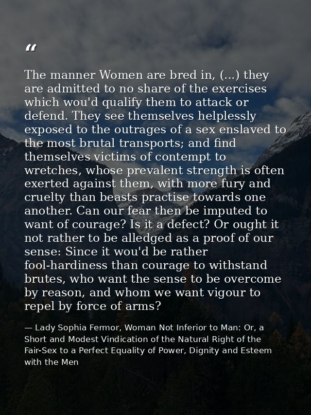 The manner Women are bred in, (...) they are admitted to no share of the exercises which wou'd qualify them to attack or — Lady Sophia Fermor, Woman Not Inferior to Man: Or, a Short and Modest Vindication of the Natural Right of the Fair-Sex to a Perfect Equality of Power, Dignity and Esteem with the Men