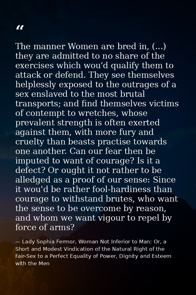 The manner Women are bred in, (...) they are admitted to no share of the exercises which wou'd qualify them to attack or — Lady Sophia Fermor, Woman Not Inferior to Man: Or, a Short and Modest Vindication of the Natural Right of the Fair-Sex to a Perfect Equality of Power, Dignity and Esteem with the Men