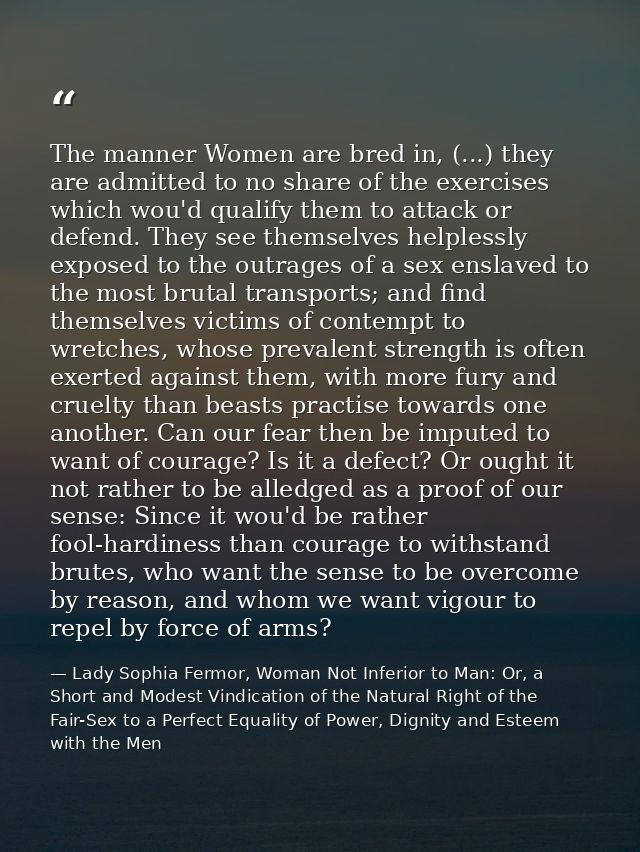 The manner Women are bred in, (...) they are admitted to no share of the exercises which wou'd qualify them to attack or — Lady Sophia Fermor, Woman Not Inferior to Man: Or, a Short and Modest Vindication of the Natural Right of the Fair-Sex to a Perfect Equality of Power, Dignity and Esteem with the Men