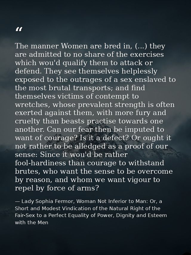 The manner Women are bred in, (...) they are admitted to no share of the exercises which wou'd qualify them to attack or — Lady Sophia Fermor, Woman Not Inferior to Man: Or, a Short and Modest Vindication of the Natural Right of the Fair-Sex to a Perfect Equality of Power, Dignity and Esteem with the Men