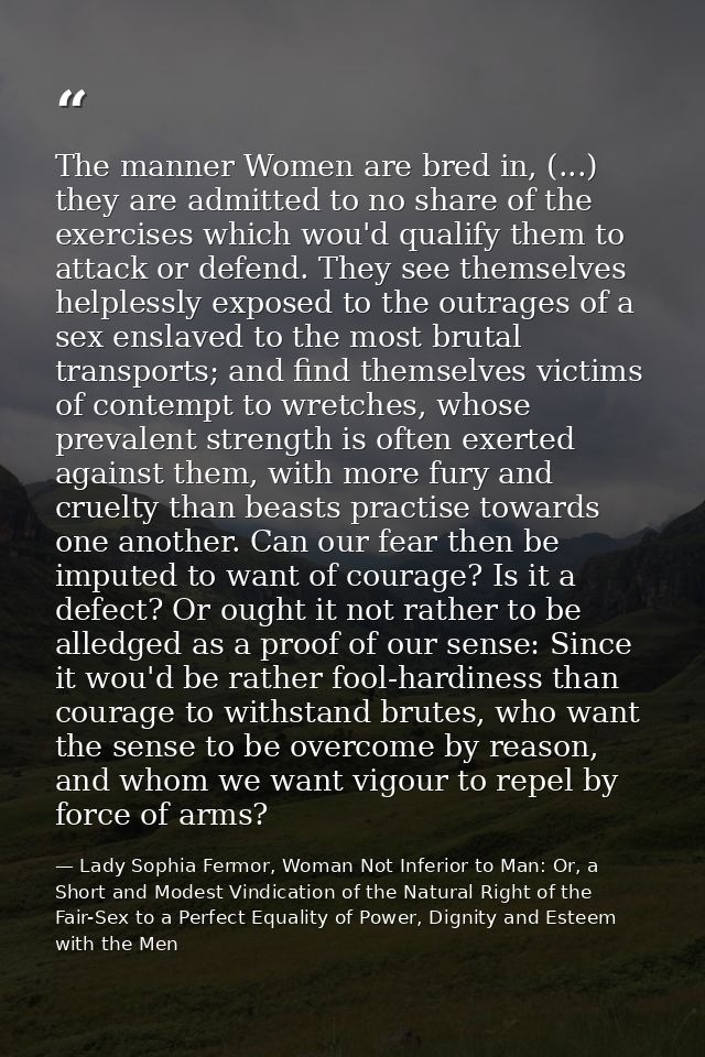 The manner Women are bred in, (...) they are admitted to no share of the exercises which wou'd qualify them to attack or — Lady Sophia Fermor, Woman Not Inferior to Man: Or, a Short and Modest Vindication of the Natural Right of the Fair-Sex to a Perfect Equality of Power, Dignity and Esteem with the Men