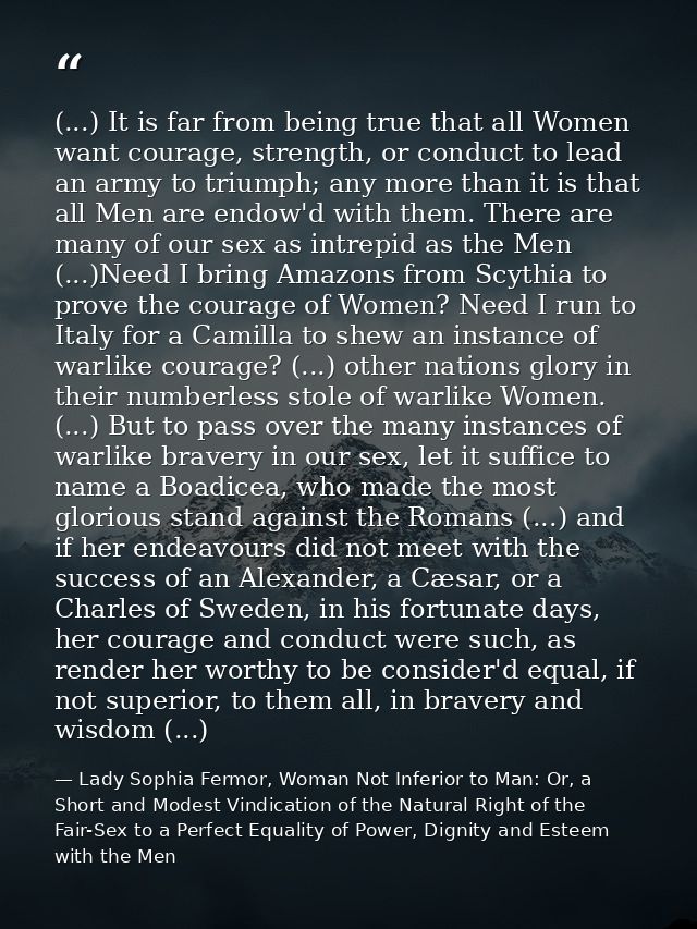 (...) It is far from being true that all Women want courage, strength, or conduct to lead an army to triumph; any more t — Lady Sophia Fermor, Woman Not Inferior to Man: Or, a Short and Modest Vindication of the Natural Right of the Fair-Sex to a Perfect Equality of Power, Dignity and Esteem with the Men