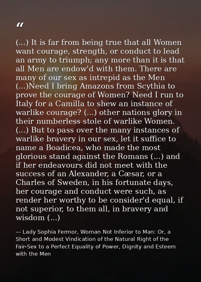 (...) It is far from being true that all Women want courage, strength, or conduct to lead an army to triumph; any more t — Lady Sophia Fermor, Woman Not Inferior to Man: Or, a Short and Modest Vindication of the Natural Right of the Fair-Sex to a Perfect Equality of Power, Dignity and Esteem with the Men