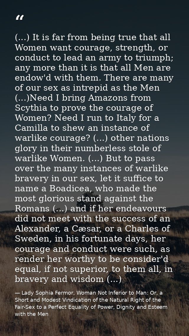 (...) It is far from being true that all Women want courage, strength, or conduct to lead an army to triumph; any more t — Lady Sophia Fermor, Woman Not Inferior to Man: Or, a Short and Modest Vindication of the Natural Right of the Fair-Sex to a Perfect Equality of Power, Dignity and Esteem with the Men