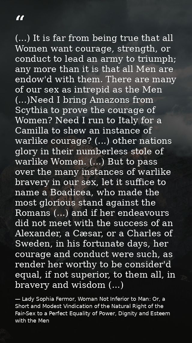 (...) It is far from being true that all Women want courage, strength, or conduct to lead an army to triumph; any more t — Lady Sophia Fermor, Woman Not Inferior to Man: Or, a Short and Modest Vindication of the Natural Right of the Fair-Sex to a Perfect Equality of Power, Dignity and Esteem with the Men