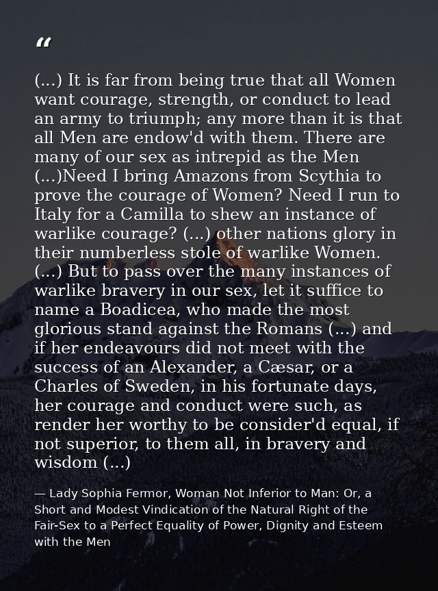 (...) It is far from being true that all Women want courage, strength, or conduct to lead an army to triumph; any more t — Lady Sophia Fermor, Woman Not Inferior to Man: Or, a Short and Modest Vindication of the Natural Right of the Fair-Sex to a Perfect Equality of Power, Dignity and Esteem with the Men