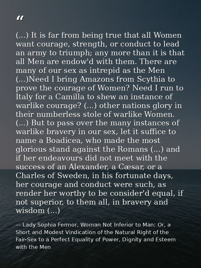 (...) It is far from being true that all Women want courage, strength, or conduct to lead an army to triumph; any more t — Lady Sophia Fermor, Woman Not Inferior to Man: Or, a Short and Modest Vindication of the Natural Right of the Fair-Sex to a Perfect Equality of Power, Dignity and Esteem with the Men