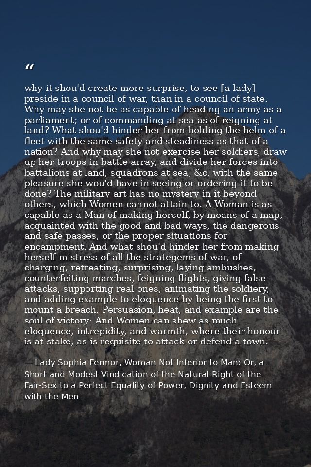 why it shou'd create more surprise, to see [a lady] preside in a council of war, than in a council of state. Why may she — Lady Sophia Fermor, Woman Not Inferior to Man: Or, a Short and Modest Vindication of the Natural Right of the Fair-Sex to a Perfect Equality of Power, Dignity and Esteem with the Men