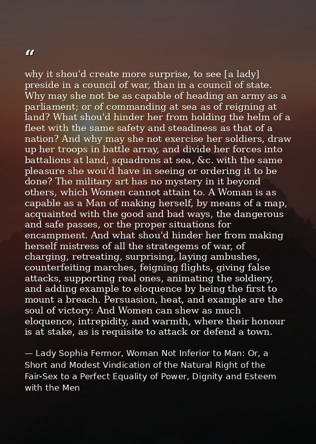 why it shou'd create more surprise, to see [a lady] preside in a council of war, than in a council of state. Why may she — Lady Sophia Fermor, Woman Not Inferior to Man: Or, a Short and Modest Vindication of the Natural Right of the Fair-Sex to a Perfect Equality of Power, Dignity and Esteem with the Men