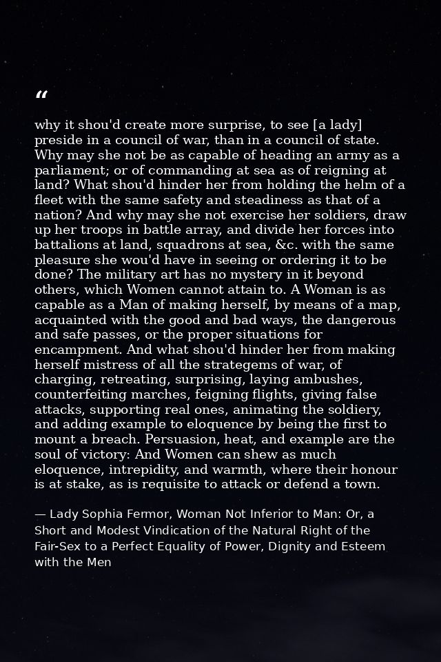 why it shou'd create more surprise, to see [a lady] preside in a council of war, than in a council of state. Why may she — Lady Sophia Fermor, Woman Not Inferior to Man: Or, a Short and Modest Vindication of the Natural Right of the Fair-Sex to a Perfect Equality of Power, Dignity and Esteem with the Men