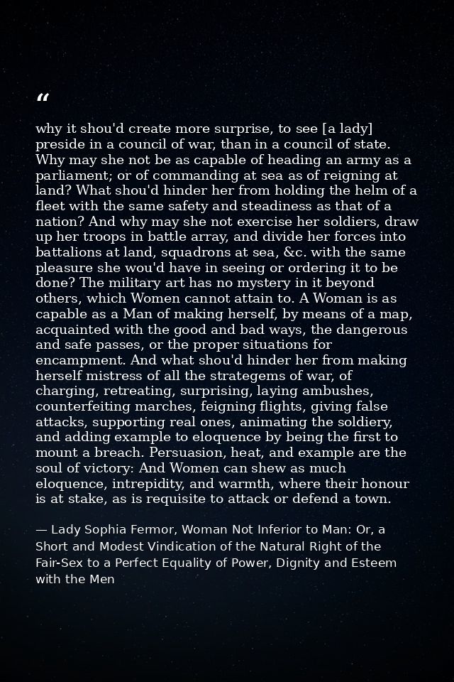 why it shou'd create more surprise, to see [a lady] preside in a council of war, than in a council of state. Why may she — Lady Sophia Fermor, Woman Not Inferior to Man: Or, a Short and Modest Vindication of the Natural Right of the Fair-Sex to a Perfect Equality of Power, Dignity and Esteem with the Men
