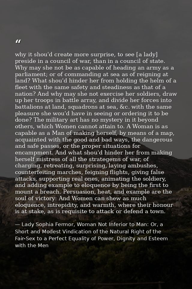 why it shou'd create more surprise, to see [a lady] preside in a council of war, than in a council of state. Why may she — Lady Sophia Fermor, Woman Not Inferior to Man: Or, a Short and Modest Vindication of the Natural Right of the Fair-Sex to a Perfect Equality of Power, Dignity and Esteem with the Men