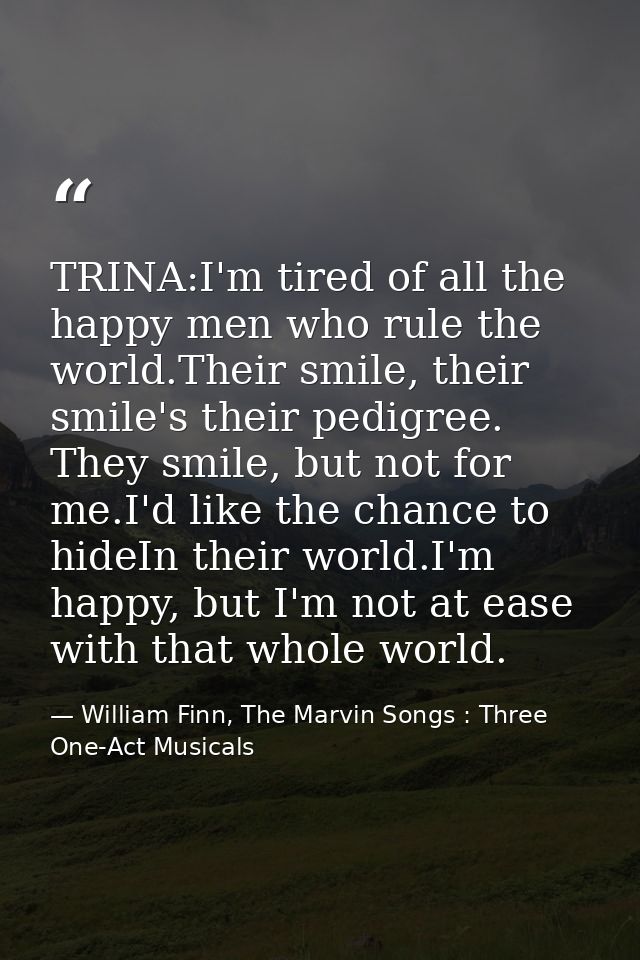 TRINA:I'm tired of all the happy men who rule the world.Their smile, their smile's their pedigree. They smile, but not f — William Finn, The Marvin Songs : Three One-Act Musicals