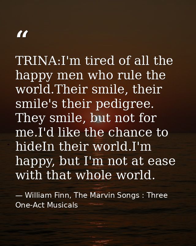 TRINA:I'm tired of all the happy men who rule the world.Their smile, their smile's their pedigree. They smile, but not f — William Finn, The Marvin Songs : Three One-Act Musicals