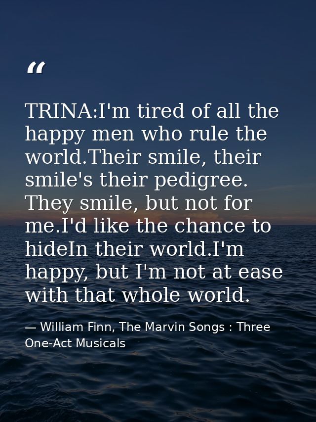 TRINA:I'm tired of all the happy men who rule the world.Their smile, their smile's their pedigree. They smile, but not f — William Finn, The Marvin Songs : Three One-Act Musicals
