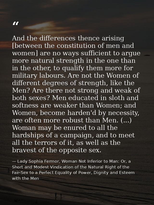 And the differences thence arising [between the constitution of men and women] are no ways sufficient to argue more natu — Lady Sophia Fermor, Woman Not Inferior to Man: Or, a Short and Modest Vindication of the Natural Right of the Fair-Sex to a Perfect Equality of Power, Dignity and Esteem with the Men