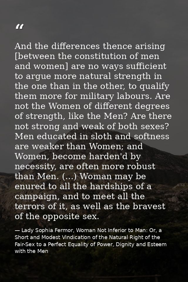 And the differences thence arising [between the constitution of men and women] are no ways sufficient to argue more natu — Lady Sophia Fermor, Woman Not Inferior to Man: Or, a Short and Modest Vindication of the Natural Right of the Fair-Sex to a Perfect Equality of Power, Dignity and Esteem with the Men