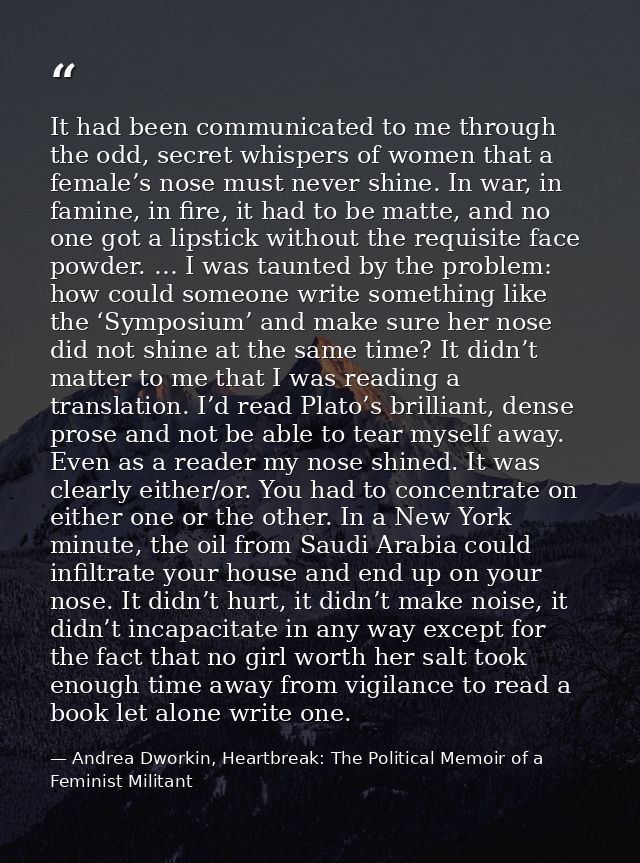 It had been communicated to me through the odd, secret whispers of women that a female’s nose must never shine. In war,  — Andrea Dworkin, Heartbreak: The Political Memoir of a Feminist Militant