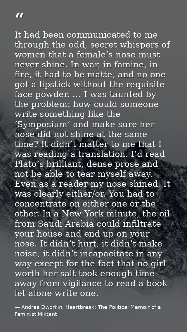 It had been communicated to me through the odd, secret whispers of women that a female’s nose must never shine. In war,  — Andrea Dworkin, Heartbreak: The Political Memoir of a Feminist Militant