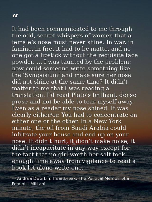 It had been communicated to me through the odd, secret whispers of women that a female’s nose must never shine. In war,  — Andrea Dworkin, Heartbreak: The Political Memoir of a Feminist Militant