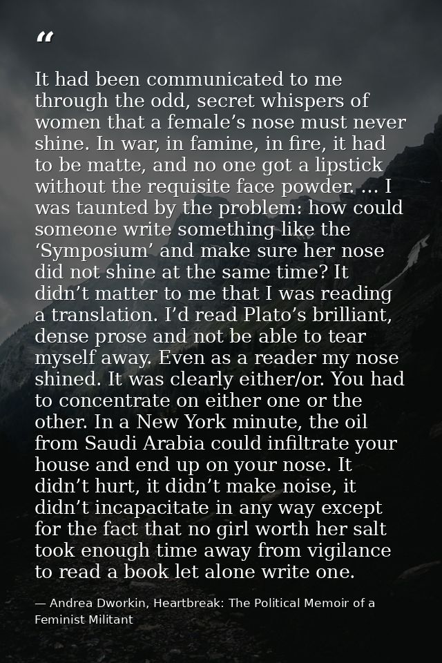 It had been communicated to me through the odd, secret whispers of women that a female’s nose must never shine. In war,  — Andrea Dworkin, Heartbreak: The Political Memoir of a Feminist Militant