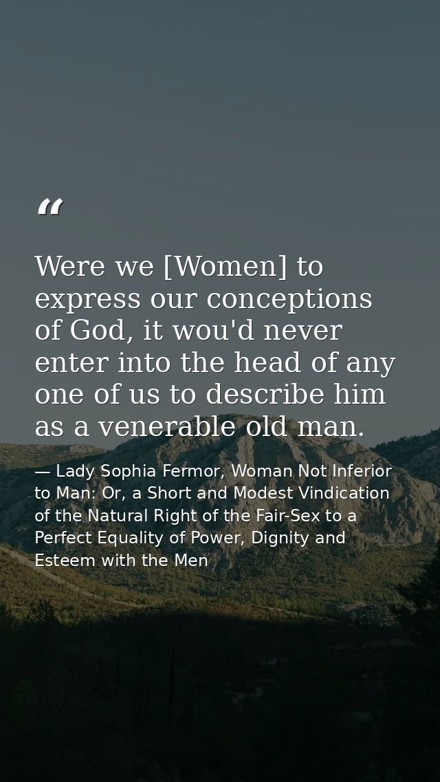 Were we [Women] to express our conceptions of God, it wou'd never enter into the head of any one of us to describe him a — Lady Sophia Fermor, Woman Not Inferior to Man: Or, a Short and Modest Vindication of the Natural Right of the Fair-Sex to a Perfect Equality of Power, Dignity and Esteem with the Men